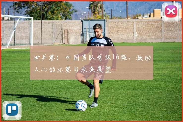 世乒赛：中国男队晋级16强，激动人心的比赛与未来展望