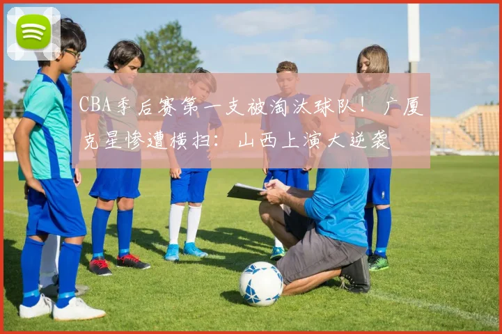 CBA季后赛第一支被淘汰球队！广厦克星惨遭横扫：山西上演大逆袭