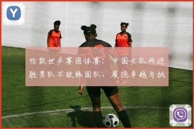 伦敦世乒赛团体赛：中国女队两连胜男队不敌韩国队，展现卓越与挑战